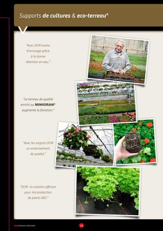 DCM CATALOGUE 2015-2016 14
Supports de cultures  eco-terreau®
“Avec DCM moins
d’arrosage grâce
à la bonne
rétention en eau.”
“Avec les engrais DCM
un enracinement
de qualité.”
“DCM : la solution efficace
pour ma production
de plants BIO.”
“Le terreau de qualité
enrichi au MINIGRAN®
augmente la floraison.”
 