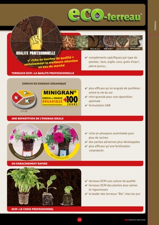 DCM CATALOGUE 2015-201615
TERREAUX
✔	plus efficace qu’un engrais de synthèse :
active la vie du sol
✔	mini-granulé pour une répartition
optimale
✔	formulation UAB
✔	compléments spécifiques par type de
plantes : lave, argile, coco, grain d’eau®
,
pierre ponce…
✔	terreaux DCM une culture de qualité
✔	terreaux DCM des plantes plus saines
et vigoureuses
✔	le leader des terreaux Bio chez les pro
✔	riche en phospore assimilable pour
plus de racines
✔	des parties aériennes plus développées
✔	plus efficace qu’une fertilisation
«standard»
TERREAUX DCM : LA QUALITE PROFESSIONNELLE
UNE REPARTITION DE L’ENGRAIS IDEALE
UN ENRACINEMENT RAPIDE
DCM : LE CHOIX PROFESSIONNEL
lave argile fibres de coco grain d’eau ® morceaux de tourbe et
d’écorce de pin maritime
pierre ponce
Qualite PROFESSIONnELLE
✔ riche en tourbes de qualité =
certainement la meilleure rétention
en eau du marché
ENRICHI en ENGRAIS
ORGANIQUE 100++J O U R SUTILISABLE EN AGRICULTURE BIOLOGIQUE*
MINIGRAN®
7-7-10
ENRICHI EN ENGRAIS ORGANIQUE
f
ertilisation standard
avec DCM ECO-FOS
eaueau
 