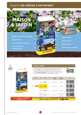 DCM CATALOGUE 2015-2016 18
Supports de cultures  eco-terreau®
ECO-TERREAU®
MAISON
 JARDIN FORMULATION
HORTICOLE
UTILISATION
UNIVERSELLE
HORTICOLE
UNIVERSELLE
Utilisable en agriculture biologique*
Marque déposée
Logo économisez 1 arrosage sur 3
Les plus du produit
sous forme de logo
* conformément aux règlements CE n° 834/2007 et 889/2008, et amendements
photo du resultat
Destination claire
Photo du terreau
Enrichi en engrais organique
MAISON  JARDIN
•	 A base d’un mélange de tourbes de qualités supérieures garantissant un substrat léger
•	 Contient de la lave, sous forme de petits granulés volcaniques, ce qui donne à
ce terreau une structure très aérée et garantit une bonne répartition de l’eau dans le pot
•	 Contient des engrais organiques qui libèrent des éléments nutritifs pendant 3 mois,
pour une croissance équilibrée et une floraison abondante de vos plantes
FORMULATION
HORTICOLE
UTILISATION
UNIVERSELLE
HORTICOLE
UNIVERSELLE
CODE CLIENT CODE CONTENU TYPE DIMENSIONS
(LXPXH)
CONDITION-
NEMENT
EAN
1002752 60 LÀ sac 79 x 42 x 14 cm 42 sacs/EP
PROMO 1002098 40 LÀ sac 78 x 40 x 8 cm 54 sacs/EP
1002751 20 LÀ sac 58 x 28 x 7,2 cm 102 sacs/EP
1002328.B
10 LÀ sac 40 x 27 x 6 cm
68 sacs/MP + SB
1002327 160 sacs/EP
avec de l' AGRILE pour une MEILLEURE
RETENTION DE L'EAU
SUPPORT DE CULTURE NF U 44-551 - TERREAU AVEC ENGRAIS
ENRICHI en ENGRAIS ORGANIQUE
UTILISABLE EN
AGRICULTURE
BIOLOGIQUE*
UTILISABLE EN
AGRICULTURE
BIOLOGIQUE*
*conformémentaurèglement CE 834/2007
EP = EUROPALETTE • MP = MINIPALETTE • SB = SHOWBOX
 