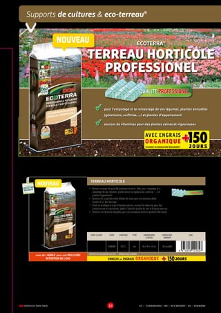 DCM CATALOGUE 2015-2016 20
Supports de cultures  eco-terreau®
	 pour l’empotage et le rempotage de vos légumes, plantes annuelles 	
	 (géraniums, surfinias, …) et plantes d’appartement
	 sources de vitamines pour des plantes saines et vigoureuses
ECOTERRA®
TERREAU HORTICOLE
PROFESSIONEL
QUALITE PROFESSIONELQUALITE PROFESSIONEL
AVEC ENGRAIS
ORGANIQUE 150++J O U R SUTILISABLE EN AGRICULTURE BIOLOGIQUE*
TERREAU HORTICOLE
•	 Terreau universel de qualité professionnelle, idéal pour l’empotage et le
rempotage de vos légumes, plantes annuelles (géraniums, surfinias, …) et
plantes d’appartement
•	 Contient de la perlite et des fibres de coco pour une structure aérée
durable et un bon drainage
•	 Riche en minéraux et oligo-éléments naturels, sources de vitamines pour des
plantes saines et vigoureuses, grâce à l’ajout de poudre de lave et d’algues marines
•	 Contient une fumure adaptée pour une croissance continue pendant 150 jours
CODE CLIENT CODE CONTENU TYPE DIMENSIONS
(LXPXH)
CONDITION-
NEMENT
EAN
1003080 60 L sac 79 x 42 x 14 cm 39 sacs/EP
avec de l' AGRILE pour une MEILLEURE
RETENTION DE L'EAU
SUPPORT DE CULTURE NF U 44-551 - TERREAU AVEC ENGRAIS
ENRICHI en ENGRAIS ORGANIQUE
UTILISABLE EN
AGRICULTURE
BIOLOGIQUE*
UTILISABLE EN
AGRICULTURE
BIOLOGIQUE*
*conformémentaurèglement CE 834/2007
NOUVEAU
QUALITE PROFESSIONELQUALITE PROFESSIONEL
EP = EUROPALETTE • MP = MINIPALETTE • SB = SHOWBOX
NOUVEAU
 