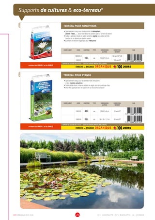 DCM CATALOGUE 2015-2016 26
Supports de cultures  eco-terreau®
TERREAU POUR NENUPHARS
•	Spécialement conçu pour toutes sortes de nénuphars,
jaunet d’eau, … aussi bien dans les paniers que sur le fond du bassin
•	Grâce à la teneur élevée en sable calibré et argile ce substrat est très
lourd et ne se répand pas dans le bassin
•	Contient une fumure organique pour 100 jours
CODE CLIENT CODE CONTENU TYPE DIMENSIONS
(LXPXH)
CONDITION-
NEMENT
EAN
1000543.B
10 L sac 40 x 27 x 6 cm
68 sacs/MP+SB
1000542 160 sacs/EP
contient de l'ARGILE et du SABLE
SUPPORT DE CULTURE NF U 44-551 - SUBSTRAT ORGANO-MINERAL AVEC ENGRAIS
ENRICHI en ENGRAIS ORGANIQUE
TERREAU POUR ETANGS
•	Spécialement conçu pour la plantation des nénuphars
et des plantes palustres
•	Substrat très lourd, riche en sable et en argile, qui ne trouble pas l’eau
•	Peut être appliqué dans les paniers et sur les bords du bassin
CODE CLIENT CODE CONTENU TYPE DIMENSIONS
(LXPXH)
CONDITION-
NEMENT
EAN
1000545 40 L sac 78 x 40 x 8 cm 33 sacs/EP
1000544 20 L sac 58 x 28 x 7,2 cm 66 sacs/EP
contient de l'ARGILE et du SABLE
SUPPORT DE CULTURE NF U 44-551 - SUBSTRAT ORGANO-MINERAL AVEC ENGRAIS
ENRICHI en ENGRAIS ORGANIQUE
EP = EUROPALETTE • MP = MINIPALETTE • SB = SHOWBOX
 
