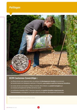 DCM CATALOGUE 2015-2016 28
Paillages
DEV
I
E
N
T
COULEUR TECK
NATU
R
ELLEMENT
*Programme for the Endorsement of Forest Certification Schemes
•	Les fibres de bois sont obtenues dans une optique de développement durable et proviennent
de transformation de châtaigniers destinés à l’industrie, sans mettre en péril les ressources forestières.
•	Les restes de bois sont hachés en fibres et tamisés afin d’obtenir un produit homogène qui
se compose principalement de fibres de forme carrée.
•	La certification forestière (PEFC*) favorise et garantit une gestion forestière respectueuse de
l’environnement, avantageuse sur le plan social et favorable au développement économique.
DCM Castanea Coverchips :
 