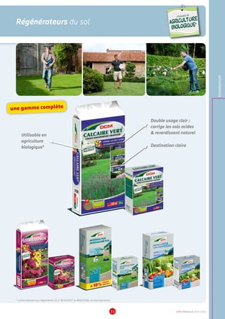 DCM CATALOGUE 2015-201633
Régénérateurs du sol
REGENERATEURS
Destination claire
Double usage clair :
corrige les sols acides
 reverdissant naturel
Utilisable en
agriculture
biologique*
* conformément aux règlements CE n° 834/2007 et 889/2008, et amendements
une gamme complète
UTILISABLE EN
AGRICULTURE
BIOLOGIQUE*
UTILISABLE EN
AGRICULTURE
BIOLOGIQUE*
*conformémentaurèglement CE 834/2007
 