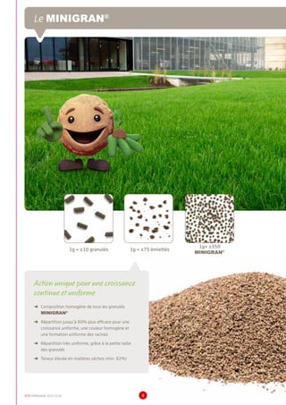 DCM CATALOGUE 2015-2016 4
Action unique pour une croissance
continue et uniforme
➜	 Composition homogène de tous les granulés
MINIGRAN®
➜	 Répartition jusqu’à 60% plus efficace pour une
croissance uniforme, une couleur homogène et
une formation uniforme des racines
➜	 Répartition très uniforme, grâce à la petite taille
des granulés
➜	 Teneur élevée en matières sèches (min. 92%)
1g = ±10 granulés 1g = ±75 émiettés
1g= ±350
MINIGRAN®
Le MINIGRAN®
 