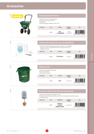 DCM CATALOGUE 2015-201645
Semences de fleurs  EpandeursAccessoires
ACCESSOIRES
EPANDEUR ROTATIF 4200 HO
•	Épandeur rotatif pour les amateurs de jardin
•	Convient pour tous les produits DCM
•	Réglage facile
•	Permet un épandage homogène du produit à 180°
CODE CLIENT CODE CONTENU CONDITION-
NEMENT
EAN
1003031
30 L
±16 kg MINIGRAN®
1 pièce
(12 pièces/EP)
TESTKIT POUR ANALYSE DU SOL PAR ORDINATEUR
•	Contient tout le matériel nécessaire pour réaliser une analyse du sol via le système
d’analyse et conseil par ordinateur DCM (bouteille de liquide de mesure KCL et
bandelettes de mesure)
CODE CLIENT CODE CONTENU CONDITION-
NEMENT
EAN
6000018 50 analyses 50 sets/carton
JARDI-SAC DCM
•	Idéal pour déchets verts, déchets de taille, ...
•	Très solide et réutisable
•	Reste ouvert lors du travail
CODE CLIENT CODE CONTENU CONDITION-
NEMENT
EAN
1001534 170 L 12 pièces/carton
HOUSSE DE PROTECTION POUR LES PLANTES DCM
•	Housse hivernale respirante et perméable à la lumière
•	Protège vos plantes contre les précipitations, le gel, le vent et le dessèchement sans étouffer la plante
•	Peut être lacé au bas
CODE CLIENT CODE DIMENSIONS CONDITION-
NEMENT
EAN
1002031
H 120 cm x
ø 75 cm x
épaisseur 35 g/m2
12 pièces/carton
NOUVEAU
MMP = MINIMINIPALETTE
 