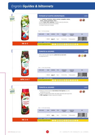 DCM CATALOGUE 2015-2016 48
Engrais liquides  bâtonnets
POTAGER  PLANTES AROMATIQUES LIQUIDE
•	Pour tomates, concombres, laitues, poivrons, courgettes, melons,
fraises, plantes aromatiques, fleurs ...
•	Engrais liquide 100% organique, utilisable en pots et en pleine terre
•	Pour des légumes et des fruits sains et goûteux
•	Utilisable en agriculture biologique
Dose : 3 - 5 ml/L eau d’arrosage
CODE CLIENT CODE CONTENU TYPE DIMENSIONS
(LXPXH)
CONDITION-
NEMENT
EAN
1000935 0,8 LÀ flacon 10 x 6 x 28 cm 16 flacons/carton
NK 6-3
NF U 42-001 - ENGRAIS ORGANIQUE
Période d’application idéale : J | F | M | A | M | J | J | A | S | O | N | D
TOMATES  LEGUMES LIQUIDE
•	Pour toutes les cultures légumières, pleine terre ou sous serre
•	Complet avec N-P-K
Dose : 5 - 10 ml/L d’eau d’arrosage
CODE CLIENT CODE CONTENU TYPE DIMENSIONS
(LXPXH)
CONDITION-
NEMENT
EAN
1001634 0,8 LÀ flacon 10 x 6 x 28 cm 16 flacons/carton
NPK 5-6-7
NF U 42-001 - ENGRAIS ORGANO-MINERAL
Période d’application idéale : J | F | M | A | M | J | J | A | S | O | N | D
TOMATES  LEGUMES LIQUIDE
•	Idéal pour la fumure d’entretien des tomates et des légumes sous serre,
en pleine terre ou en pots
•	La teneur en potasse permet d’obtenir des plantes vigoureuses avec de gros fruits
•	100% organique; utilisable en agriculture biologique
Dose : 3 - 5 ml/L d’eau d’arrosage
CODE CLIENT CODE CONTENU TYPE DIMENSIONS
(LXPXH)
CONDITION-
NEMENT
EAN
1002795 0,8 L flacon 10 x 6 x 28 cm 16 flacons/carton
NK 3-6
NF U 42-001 - ENGRAIS ORGANIQUE
Période d’application idéale : J | F | M | A | M | J | J | A | S | O | N | D
UTILISABLE EN
AGRICULTURE
BIOLOGIQUE*
UTILISABLE EN
AGRICULTURE
BIOLOGIQUE*
*conformémentaurèglement CE 834/2007
UTILISABLE EN
AGRICULTURE
BIOLOGIQUE*
UTILISABLE EN
AGRICULTURE
BIOLOGIQUE*
*conformémentaurèglement CE 834/2007
EP = EUROPALETTE • MP = MINIPALETTE • SB = SHOWBOX
 