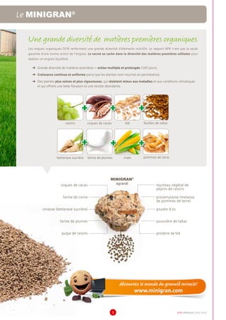 DCM CATALOGUE 2015-20165
Une grande diversité de matières premières organiques
Les engrais organiques DCM renferment une grande diversité d’éléments nutritifs. Le rapport NPK n’est pas la seule
garantie d’une bonne action de l’engrais. Le secret se cache dans la diversité des matières premières utilisées pour
réaliser un engrais équilibré.
➜	 Grande diversité de matières premières = action multiple et prolongée (100 jours).
➜	 Croissance continue et uniforme parce que les plantes sont nourries en permanence.
➜	 Des plantes plus saines et plus vigoureuses, qui résistent mieux aux maladies et aux conditions climatiques
et qui offrent une belle floraison et une récolte abondante.
MINIGRAN®
agrandi tourteau végétal de
pépins de raisins
protamylasse (melasse
de pommes de terre)
poudre d’os
poussière de tabac
protéine de blé
coques de cacao
farine de corne
vinasse (betterave sucrière)
farine de plumes
pulpe de raisins
Le MINIGRAN®
raisins coques de cacao blé feuilles de tabac
+++
betterave sucrière farine de plumes maïs pommes de terre
+++
 