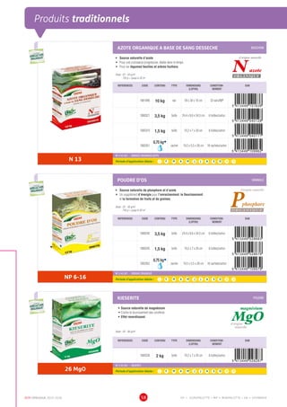 DCM CATALOGUE 2015-2016 58
Produits traditionnels
AZOTE ORGANIQUE A BASE DE SANG DESSECHE BOUCHON
•	 Source naturelle d’azote
•	 Pour une croissance progressive, étalée dans le temps
•	 Pour les légumes feuilles et arbres fruitiers
Dose : 25 - 50 g/m2
750 g = jusqu’à 30 m2
Nazote
d’origine naturelle
ORGANIQUE
REFERENCES CODE CONTENU TYPE DIMENSIONS
(LXPXH)
CONDITION-
NEMENT
EAN
1001496 10 kg sac 59 x 30 x 10 cm 33 sacs/MP
1000321 3,5 kg boîte 24,4 x 8,6 x 34,5 cm 6 boîtes/carton
1000319 1,5 kg boîte 19,2 x 7 x 26 cm 8 boîtes/carton
1002051
0,75 kgÀ
sachet 19,5 x 5,5 x 28 cm 16 sachets/carton
N 13
NF U 42-001 - ENGRAIS ORGANIQUE AZOTE
Période d’application idéale : J | F | M | A | M | J | J | A | S | O | N | D
POUDRE D’OS GRANULE
•	 Source naturelle de phosphore et d’azote
•	 Un supplément d’énergie pour l’enracinement, le fleurissement
et la formation de fruits et de graines
Dose : 25 - 50 g/m2
750 g = jusqu’à 30 m2
REFERENCES CODE CONTENU TYPE DIMENSIONS
(LXPXH)
CONDITION-
NEMENT
EAN
1000245 3,5 kg boîte 24,4 x 8,6 x 34,5 cm 6 boîtes/carton
1000243 1,5 kg boîte 19,2 x 7 x 26 cm 8 boîtes/carton
1002052
0,75 kgÀ
sachet 19,5 x 5,5 x 28 cm 16 sachets/carton
NP 6-16
NF U 42-001 - ENGRAIS ORGANIQUE
Période d’application idéale : J | F | M | A | M | J | J | A | S | O | N | D
KIESERITE POUDRE
•	Source naturelle de magnésium
•	Contre le brunissement des conifères
•	Effet reverdissant
Dose : 20 - 80 g/m2
MgO
magnésium
d’origine
naturelle
REFERENCES CODE CONTENU TYPE DIMENSIONS
(LXPXH)
CONDITION-
NEMENT
EAN
1000238 2 kg boîte 19,2 x 7 x 26 cm 8 boîtes/carton
26 MgO
NF U 42-001 - KIESERITE
Période d’application idéale : J | F | M | A | M | J | J | A | S | O | N | D
UTILISABLE EN
AGRICULTURE
BIOLOGIQUE*
UTILISABLE EN
AGRICULTURE
BIOLOGIQUE*
*conformémentaurèglement CE 834/2007
UTILISABLE EN
AGRICULTURE
BIOLOGIQUE*
UTILISABLE EN
AGRICULTURE
BIOLOGIQUE*
*conformémentaurèglement CE 834/2007
UTILISABLE EN
AGRICULTURE
BIOLOGIQUE*
UTILISABLE EN
AGRICULTURE
BIOLOGIQUE*
*conformémentaurèglement CE 834/2007
EP = EUROPALETTE • MP = MINIPALETTE • SB = SHOWBOX
 