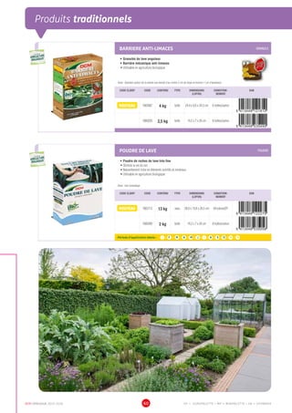 DCM CATALOGUE 2015-2016 60
Produits traditionnels
BARRIERE ANTI-LIMACES GRANULE
•	Granulés de lave anguleux
•	Barrière mécanique anti-limaces
•	Utilisable en agriculture biologique
Dose : Epandez autour de la plante une bande d’au moins 5 cm de large et environ 1 cm d’épaisseur
CODE CLIENT CODE CONTENU TYPE DIMENSIONS
(LXPXH)
CONDITION-
NEMENT
EAN
NOUVEAU 1003087 4 kg boîte 24,4 x 8,6 x 34,5 cm 6 boîtes/carton
1000293 2,5 kg boîte 19,2 x 7 x 26 cm 8 boîtes/carton
POUDRE DE LAVE POUDRE
•	Poudre de roches de lave très fine
•	Stimule la vie du sol
•	Naturellement riche en éléments nutritifs et minéraux
•	Utilisable en agriculture biologique
Dose : Voir emballage
CODE CLIENT CODE CONTENU TYPE DIMENSIONS
(LXPXH)
CONDITION-
NEMENT
EAN
NOUVEAU 1003112 13 kg seau 28,6 x 19,8 x 26,5 cm 64 pièces/EP
5 413448 122275
1000289 2 kg boîte 19,2 x 7 x 26 cm 8 boîtes/carton
Période d’application idéale : J | F | M | A | M | J | J | A | S | O | N | D
UTILISABLE EN
AGRICULTURE
BIOLOGIQUE*
UTILISABLE EN
AGRICULTURE
BIOLOGIQUE*
*conformémentaurèglement CE 834/2007
UTILISABLE EN
AGRICULTURE
BIOLOGIQUE*
UTILISABLE EN
AGRICULTURE
BIOLOGIQUE*
*conformémentaurèglement CE 834/2007
EP = EUROPALETTE • MP = MINIPALETTE • SB = SHOWBOX
 
