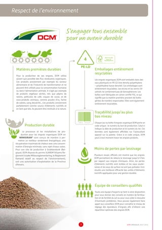 Matières premières durables
Pour la production de ses engrais, DCM utilise
autant que possible des flux résiduaires organiques.
Ces produits proviennent par exemple du secteur
alimentaire et de l’industrie de transformation et ne
peuvent être utilisés pour la consommation humaine
ou dans l’alimentation animale. Il s’agit par exemple
de produits végétaux séchés, tels que pépins de
raisins, pellicules de café, coques de cacao, et de
sous-produits animaux, comme poudre d’os, farine
de sabots, sang desséché… Ces produits conviennent
parfaitement comme source d’éléments nutritifs et
en tant que tels, ils peuvent être restitués à la nature.
S’engager tous ensemble
pour un avenir durable
Traçabilité jusqu’au plus
bas niveau
Chaque sac ou boîte d’engrais organique DCM porte un
code unique : le numéro du bon de production. Celui-ci
indique la date de production et le numéro du lot. Ces
données sont également affichées sur l’autocollant
apposé sur la palette. Grâce à ce code unique, DCM
peut à tout moment tracer les engrais produits.
Production durable
Le processus et les installations de pro-
duction pour les engrais organiques DCM en
MINIGRAN®
sont conçus de manière à per-
mettre un meilleur rendement énergétique, une
récupération maximale de chaleur avec une consom-
mation d’énergie minimale, sans rejet d’eaux usées.
Pour son site de production à Grobbendonk (Bel-
gique), DCM dispose du permis VLAREM (Vlaams Re-
glement inzake Milieureglementering, le Règlement
flamand relatif au respect de l’environnement),
soit une autorisation d’exploitation de la Province
d’Anvers.
Emballages entièrement
recyclables
Les engrais organiques DCM sont emballés dans des
sacs plastiques en PE-LD (low density polyethylene
– polyéthylène basse densité). Ces emballages sont
entièrement recyclables. Les encres et les vernis UV
utilisés ne contiennent pas de benzophénone. Les
boîtes sont fabriquées en carton certifié FSC, ce qui
signifie que la matière première provient de forêts
gérées de manière responsable. Elles sont également
entièrement recyclables.
4
PE-LD
5852 47524
Moins de pertes par lessivage
Plusieurs essais officiels ont montré que les engrais
DCM permettent de réduire le lessivage jusqu’à 4 fois
par rapport aux engrais chimiques. Ainsi, les pertes
d’éléments nutritifs sont évitées et les eaux souter-
raines et les eaux de surface ne sont pas polluées. Il en
résulte une meilleure efficacité des unités d’éléments
nutritifs appliquées pour une gestion durable.
Équipe de conseillers qualifiés
Toute une équipe d’experts se tient à votre disposition
pour vous donner des conseils en matière de fertilisa-
tion et de fertilité du sol ou pour vous aider à résoudre
d’éventuels problèmes. Vous pouvez également faire
appel aux conseillers DCM pour connaître le niveau de
réglage des épandeurs d’engrais afin d’obtenir une
répartition optimale des engrais DCM.
DCM CATALOGUE 2015-20167
Respect de l’environnement
 