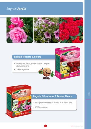 DCM CATALOGUE 2015-201671
Engrais Jardin
JARDIN
Engrais Rosiers  Fleurs
•	 Pour rosiers, fleurs, plantes vivaces... en pots
et en pleine terre
•	 100% organique
Engrais Géraniums  Toutes Fleurs
•	 Pour géraniums et fleurs en pots et en pleine terre
•	 100% organique
 