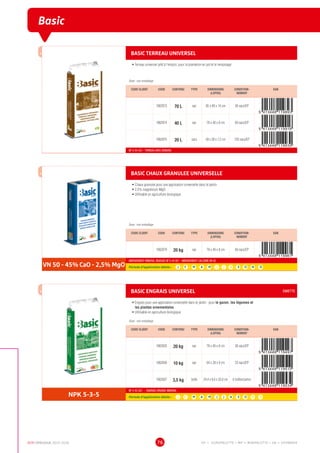 DCM CATALOGUE 2015-2016 76
Basic
BASIC TERREAU UNIVERSEL
•	Terreau universel prêt à l'emploi, pour la plantation en pot et le rempotage
Dose : voir emballage
CODE CLIENT CODE CONTENU TYPE DIMENSIONS
(LXPXH)
CONDITION-
NEMENT
EAN
1002873 70 L sac 85 x 40 x 14 cm 36 sacs/EP
1002874 40 L sac 78 x 40 x 8 cm 60 sacs/EP
1002875 20 L sacs 58 x 28 x 7,2 cm 120 sacs/EP
NF U 44-551 - TERREAU AVEC ENGRAIS
BASIC CHAUX GRANULEE UNIVERSELLE
•	Chaux granulée pour une application universelle dans le jardin
•	2,5% magnésium MgO
•	Utilisable en agriculture biologique
Dose : voir emballage
CODE CLIENT CODE CONTENU TYPE DIMENSIONS
(LXPXH)
CONDITION-
NEMENT
EAN
1002879 20 kg sac 78 x 40 x 8 cm 60 sacs/EP
VN 50 - 45% CaO - 2,5% MgO
AMENDEMENT MINERAL BASIQUE NF U 44 001 - AMENDEMENT CALCAIRE VN 50
Période d’application idéale : J | F | M | A | M | J | J | A | S | O | N | D
BASIC ENGRAIS UNIVERSEL EMIETTE
•	Engrais pour une application universelle dans le jardin : pour le gazon, les légumes et
les plantes ornementales
•	Utilisable en agriculture biologique
Dose : voir emballage
CODE CLIENT CODE CONTENU TYPE DIMENSIONS
(LXPXH)
CONDITION-
NEMENT
EAN
1002835 20 kg sac 78 x 40 x 8 cm 36 sacs/EP
1002836 10 kg sac 64 x 28 x 9 cm 33 sacs/EP
1002837 3,5 kg boîte 24,4 x 8,6 x 33,8 cm 6 boîtes/carton
NPK 5-3-5
NF U 42-001 - ENGRAIS ORGANO-MINERAL
Période d’application idéale : J | F | M | A | M | J | J | A | S | O | N | D
EP = EUROPALETTE • MP = MINIPALETTE • SB = SHOWBOX
 