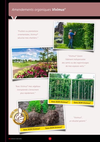 DCM CATALOGUE 2015-2016 8
Amendements organiques Vivimus®
“Fruitiers ou plantations
ornementales, Vivimus®
sécurise mes chantiers.”
“Vivimus®
Gazon
l’élément indispensable
des semis ou des regarnissages
de mes espaces verts.”
“Avec Vivimus®
mes végétaux
transplantés s’enracinent
plus rapidement.”
“Vivimus®
,
un résultat garanti.”
Avec DCM Vivimus®
Sans DCM Vivimus®
Avec DCM Vivimus® Sans DCM Vivimus®
 