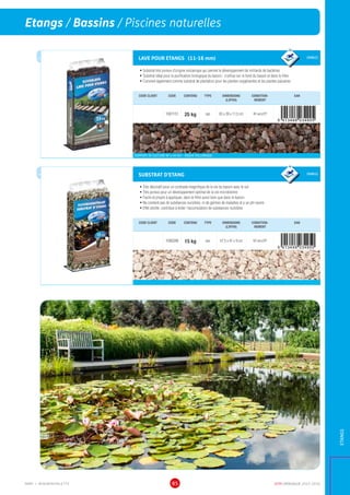 DCM CATALOGUE 2015-201685
Etangs / Bassins / Piscines naturelles
ETANGS
LAVE POUR ETANGS (11-16 mm) GRANULE
•	Substrat très poreux d’origine volcanique qui permet le développement de milliards de bactéries
•	Substrat idéal pour la purification biologique du bassin : s’utilise sur le fond du bassin et dans le filtre
•	Convient également comme substrat de plantation pour les plantes oxygénantes et les plantes palustres
CODE CLIENT CODE CONTENU TYPE DIMENSIONS
(LXPXH)
CONDITION-
NEMENT
EAN
1001151 25 kg sac 65 x 39 x 11,5 cm 40 sacs/EP
SUPPORT DE CULTURE NF U 44-551 - ROCHE VOLCANIQUE
SUBSTRAT D’ETANG GRANULE
•	Très décoratif pour un contraste magnifique de la vie du bassin avec le sol
•	Très poreux pour un développement optimal de la vie microbienne
•	Facile et propre à appliquer, dans le filtre aussi bien que dans le bassin
•	Ne contient pas de substances nuisibles, ni de germes de maladies et a un pH neutre
•	Effet zéolite: contribue à éviter l'accumulation de substances nuisibles
CODE CLIENT CODE CONTENU TYPE DIMENSIONS
(LXPXH)
CONDITION-
NEMENT
EAN
1000286 15 kg sac 57,5 x 41 x 9 cm 60 sacs/EP
aussipourpis
cin
es
natu
re
lles
aussipourpis
cin
es
natu
re
lles
MMP = MINIMINIPALETTE
 