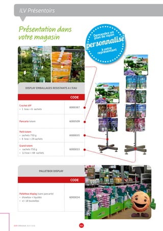 DCM CATALOGUE 2015-2016 86
DISPLAY EMBALLAGES RESISTANTS A L’EAU
CODE
Crochet VIP
•	 1 bras = 6 sachets
6000367
Pancarte totem 6000509
Petit totem
•	 sachets 750 g
•	 6 bras = 24 sachets
6000035
Grand totem
•	 sachets 750 g
•	 12 bras = 48 sachets
6000033
PALLETBOX DISPLAY
CODE
Palletbox display (sans pancarte)
•	 showbox + liquides
•	 +/- 18 bouteilles
6000034
Demandez un
plan de rayon
personnalisé
à votre
représentant
Présentation dans
votre magasin
ILV Présentoirs
 