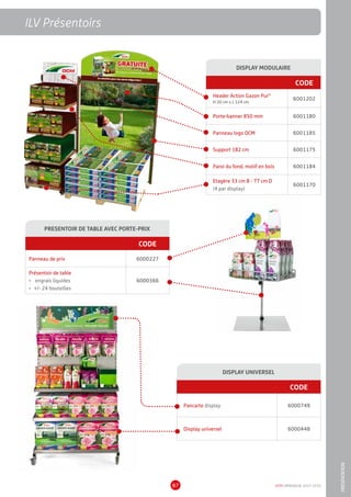 DCM CATALOGUE 2015-201687
ILV Présentoirs
PRESENTOIR DE TABLE AVEC PORTE-PRIX
CODE
Panneau de prix 6000227
Présentoir de table
•	 engrais liquides
•	 +/- 24 bouteilles
6000366
DISPLAY UNIVERSEL
CODE
Pancarte display 6000749
Display universel 6000448
DISPLAY MODULAIRE
CODE
Header Action Gazon Pur®
H 20 cm x L 124 cm
6001202
Porte-banner 850 mm 6001180
Panneau logo DCM 6001185
Support 182 cm 6001175
Paroi du fond, motif en bois 6001184
Etagère 33 cm B - 77 cm D
(4 par display)
6001170
ILV Présentoirs
PRESENTATION
 