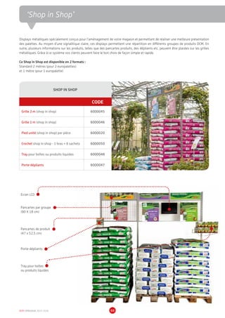 DCM CATALOGUE 2015-2016 88
‘Shop in Shop’
SHOP IN SHOP
CODE
Grille 2 m (shop in shop) 6000045
Grille 1 m (shop in shop) 6000046
Pied unité (shop in shop) par pièce 6000020
Crochet shop in shop - 1 bras = 6 sachets 6000050
Tray pour boîtes ou produits liquides 6000048
Porte-dépliants 6000047
Ecran LCD
Pancartes par groupe
(90 X 18 cm)
Pancartes de produit
(47 x 52,5 cm)
Porte-dépliants
Tray pour boîtes
ou produits liquides
Displays métalliques spécialement conçus pour l’aménagement de votre magasin et permettant de réaliser une meilleure présentation
des palettes. Au moyen d’une signalitique claire, ces displays permettent une répartition en différents groupes de produits DCM. En
outre, plusieurs informations sur les produits, telles que des pancartes produits, des dépliants etc. peuvent être placées sur les grilles
métalliques. Grâce à ce système vos clients peuvent faire le bon choix de façon simple et rapide.
Ce Shop in Shop est disponible en 2 formats :
Standard 2 mètres (pour 2 europalettes)
et 1 mètre (pour 1 europalette)
 