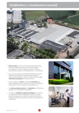 Site Grobbendonk, Belgique
DCM CATALOGUE 2015-2016 98
•	 DCM est certifié par le Service Public Fédéral belge Santé Publique,
Sécurité de la Chaîne Alimentaire et Environnement (AFSCA)
pour la fabrication d'engrais organiques et organo-minéraux et
d'amendements organiques. Unité d'établissement : 2.012.658.839.
•	 Pour son site de production à Grobbendonk DCM dispose du permis
VLAREM (Vlaams Reglement inzake Milieureglementering, le
Règlement flamand relatif au respect de l’environnement), soit une
autorisation d’exploitation de la Province d’Anvers.
•	 Dans ce catalogue, les normes sont indiquées par produit (p.ex.
engrais organiques et organo-minéraux NF U 42-001, amendements
organiques NF U 44-051, supports de culture NPK 44-551...)
•	 Les matières premières animales sont hygiénisées conformément au
règlement CE N° 1069/2009 et amendements.
•	 Les références utilisables en agriculture biologique sont conformes
aux règlements 834/2007 et 889/2008 concernant le mode de
production biologique. Elles contiennent uniquement des matières
premières autorisées mentionnées dans l’annexe 1 du règlement (CE)
n° 889/2008.
Certifications et encadrement normatif
Département RD
 