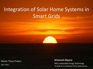Integration of Solar Home Systems in
Smart Grids

Master Thesis Project
2011-2012

Brhamesh Alipuria
MSc Sustainable Energy Technology
TU Delft & TU Eindhoven (3TU). Netherlands

 