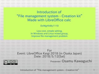 Introduction of “File management system - Creation kit” 1
Introduction of
“File management system - Creation kit”
Made with LibreOffice calc
DcMgrKitBy1110
Low cost, simple setting,
In Windows and Linux mixed group,
Improve file management problem
For
Event: LibreOffice Kaigi 2018 (in Osaka Japan)
Date: 2018/5/12(Sat)
Presenter: Osamu Kawaguchi
 