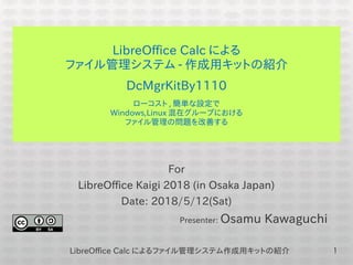 LibreOffice Calc によるファイル管理システム作成用キットの紹介 1
LibreOffice Calc による
ファイル管理システム - 作成用キットの紹介
DcMgrKitBy1110
ローコスト , 簡単な設定で
Windows,Linux 混在グループにおける
ファイル管理の問題を改善する
For
LibreOffice Kaigi 2018 (in Osaka Japan)
Date: 2018/5/12(Sat)
Presenter: Osamu Kawaguchi
 