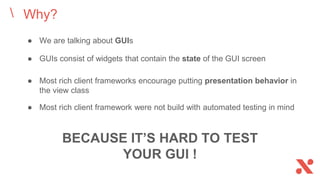 ● We are talking about GUIs
Why?
BECAUSE IT’S HARD TO TEST
YOUR GUI !
● GUIs consist of widgets that contain the state of the GUI screen
● Most rich client frameworks encourage putting presentation behavior in
the view class
● Most rich client framework were not build with automated testing in mind
 
