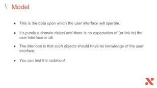 Model
● This is the data upon which the user interface will operate.
● It’s purely a domain object and there is no expectation of (or link to) the
user interface at all.
● The intention is that such objects should have no knowledge of the user
interface.
● You can test it in isolation!
 