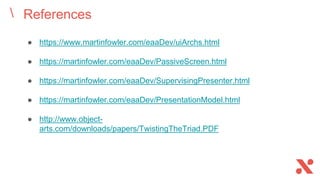 References
● https://www.martinfowler.com/eaaDev/uiArchs.html
● https://martinfowler.com/eaaDev/PassiveScreen.html
● https://martinfowler.com/eaaDev/SupervisingPresenter.html
● https://martinfowler.com/eaaDev/PresentationModel.html
● http://www.object-
arts.com/downloads/papers/TwistingTheTriad.PDF
 