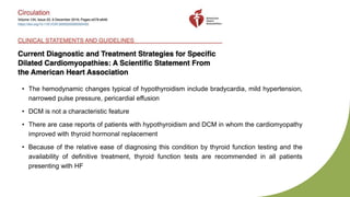 • The hemodynamic changes typical of hypothyroidism include bradycardia, mild hypertension,
narrowed pulse pressure, pericardial effusion
• DCM is not a characteristic feature
• There are case reports of patients with hypothyroidism and DCM in whom the cardiomyopathy
improved with thyroid hormonal replacement
• Because of the relative ease of diagnosing this condition by thyroid function testing and the
availability of definitive treatment, thyroid function tests are recommended in all patients
presenting with HF
 