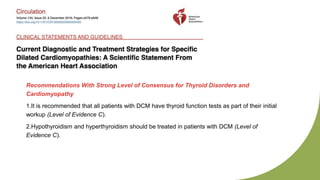 Recommendations With Strong Level of Consensus for Thyroid Disorders and
Cardiomyopathy
1.It is recommended that all patients with DCM have thyroid function tests as part of their initial
workup (Level of Evidence C).
2.Hypothyroidism and hyperthyroidism should be treated in patients with DCM (Level of
Evidence C).
 