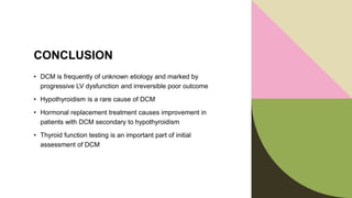 CONCLUSION
• DCM is frequently of unknown etiology and marked by
progressive LV dysfunction and irreversible poor outcome
• Hypothyroidism is a rare cause of DCM
• Hormonal replacement treatment causes improvement in
patients with DCM secondary to hypothyroidism
• Thyroid function testing is an important part of initial
assessment of DCM
 