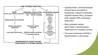 • Hypothyroidism: clinical phenotype
of heart failure secondary to
bradycardia, impaired contractility,
impaired diastolic filling, increased
SVR, diastolic HPN, endothelial
dysfunction
• Most consistent cardiac
abnormality in hypothyroidism:
impairment of LV diastolic function
• The exact mechanism of DCM in
hypothyroidism is still unclear
 