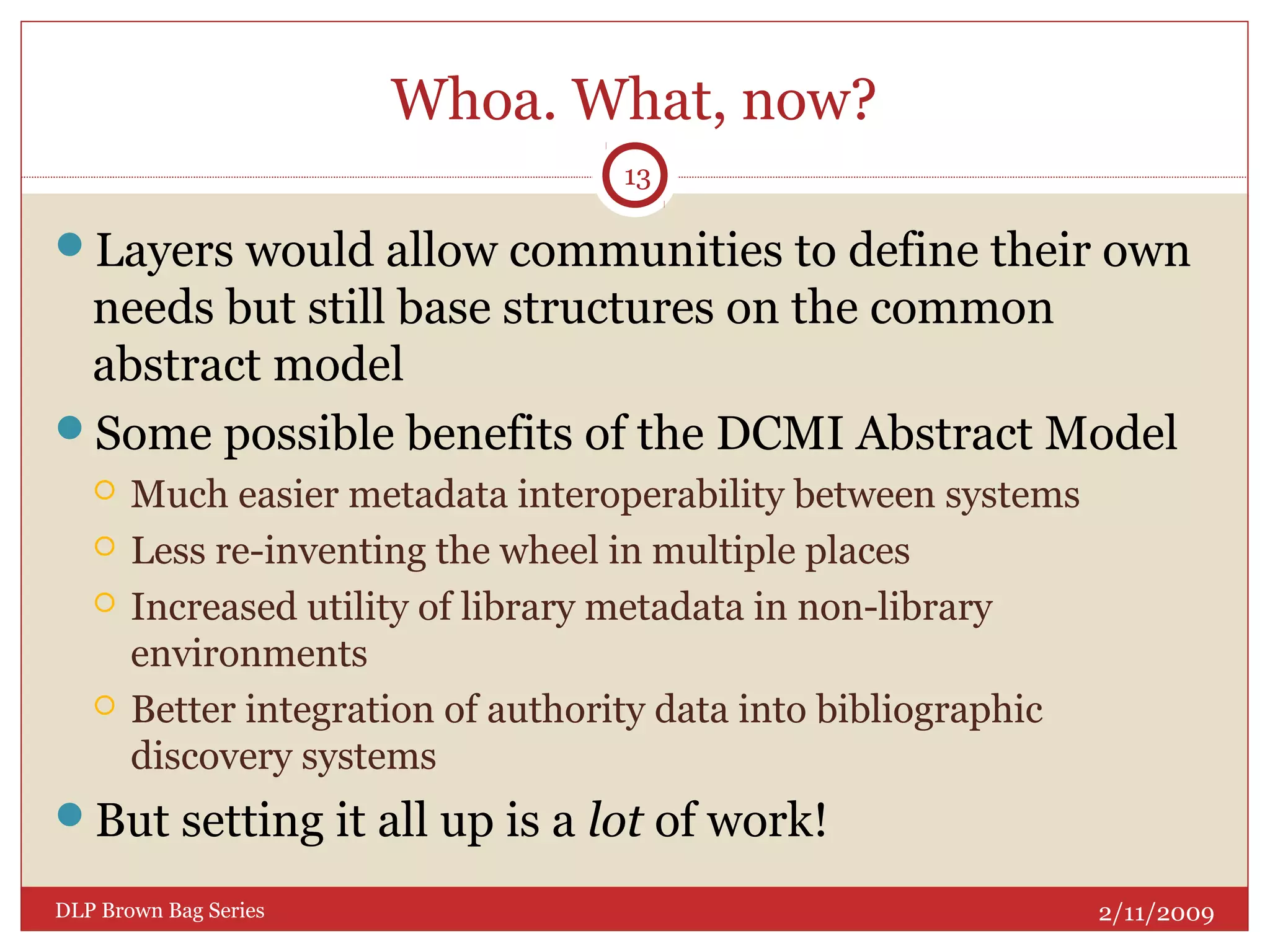 Whoa. What, now?
Layers would allow communities to define their own
needs but still base structures on the common
abstract model
Some possible benefits of the DCMI Abstract Model
 Much easier metadata interoperability between systems
 Less re-inventing the wheel in multiple places
 Increased utility of library metadata in non-library
environments
 Better integration of authority data into bibliographic
discovery systems
But setting it all up is a lot of work!
2/11/2009DLP Brown Bag Series
13
 