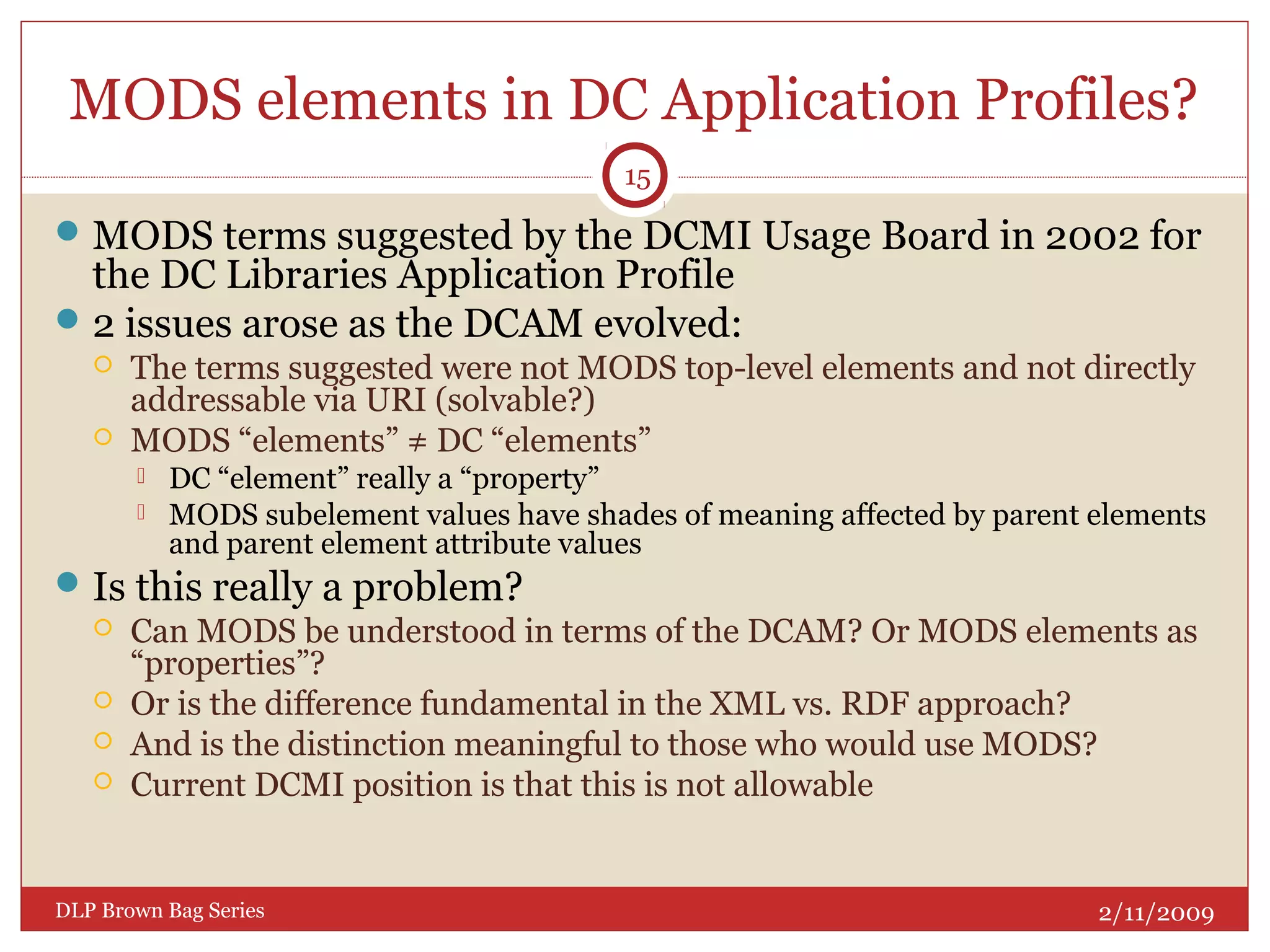 MODS elements in DC Application Profiles?
MODS terms suggested by the DCMI Usage Board in 2002 for
the DC Libraries Application Profile
2 issues arose as the DCAM evolved:
 The terms suggested were not MODS top-level elements and not directly
addressable via URI (solvable?)
 MODS “elements” ≠ DC “elements”
 DC “element” really a “property”
 MODS subelement values have shades of meaning affected by parent elements
and parent element attribute values
Is this really a problem?
 Can MODS be understood in terms of the DCAM? Or MODS elements as
“properties”?
 Or is the difference fundamental in the XML vs. RDF approach?
 And is the distinction meaningful to those who would use MODS?
 Current DCMI position is that this is not allowable
2/11/2009DLP Brown Bag Series
15
 