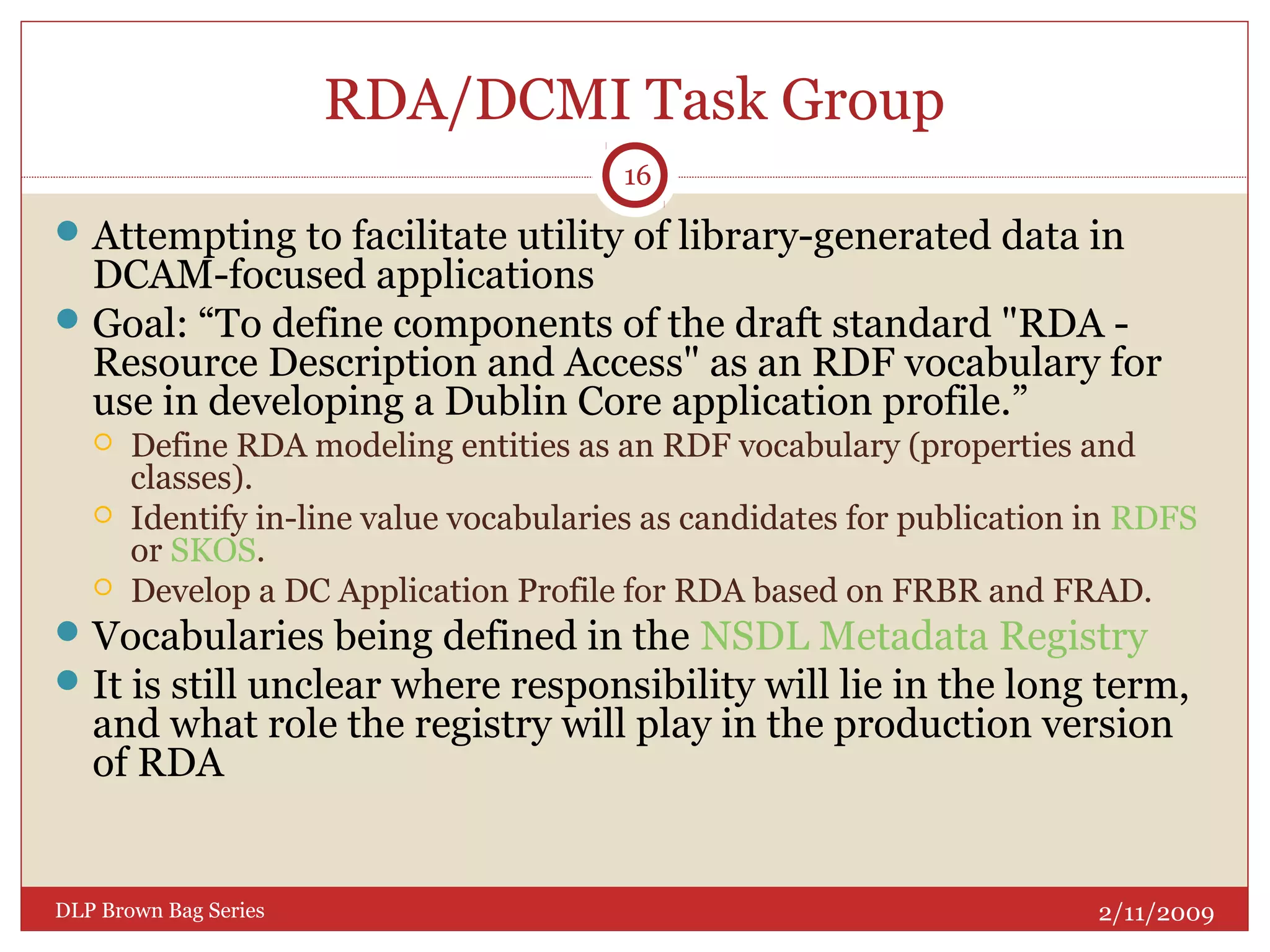 RDA/DCMI Task Group
Attempting to facilitate utility of library-generated data in
DCAM-focused applications
Goal: “To define components of the draft standard "RDA -
Resource Description and Access" as an RDF vocabulary for
use in developing a Dublin Core application profile.”
 Define RDA modeling entities as an RDF vocabulary (properties and
classes).
 Identify in-line value vocabularies as candidates for publication in RDFS
or SKOS.
 Develop a DC Application Profile for RDA based on FRBR and FRAD.
Vocabularies being defined in the NSDL Metadata Registry
It is still unclear where responsibility will lie in the long term,
and what role the registry will play in the production version
of RDA
2/11/2009DLP Brown Bag Series
16
 