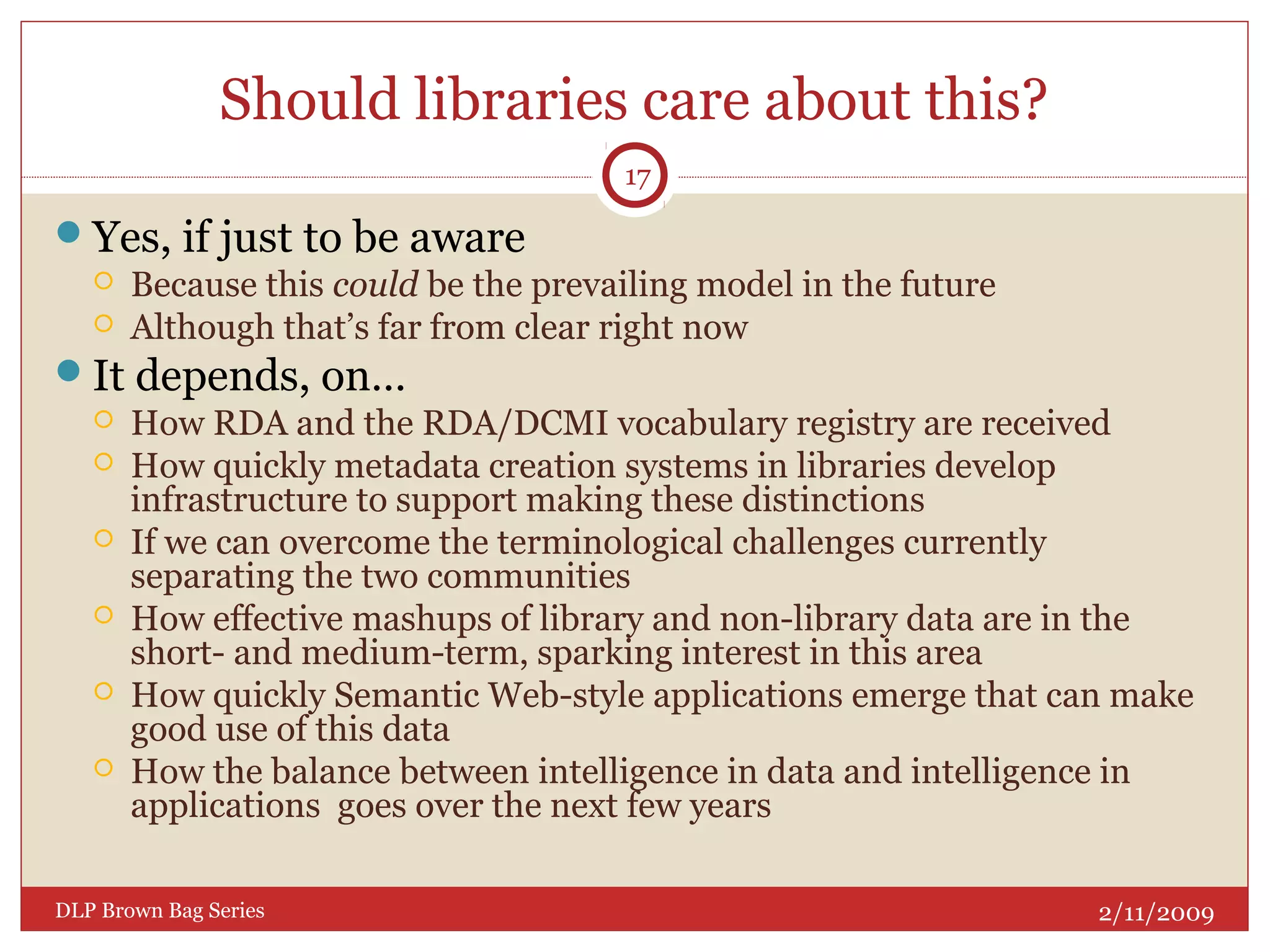 Should libraries care about this?
Yes, if just to be aware
 Because this could be the prevailing model in the future
 Although that’s far from clear right now
It depends, on…
 How RDA and the RDA/DCMI vocabulary registry are received
 How quickly metadata creation systems in libraries develop
infrastructure to support making these distinctions
 If we can overcome the terminological challenges currently
separating the two communities
 How effective mashups of library and non-library data are in the
short- and medium-term, sparking interest in this area
 How quickly Semantic Web-style applications emerge that can make
good use of this data
 How the balance between intelligence in data and intelligence in
applications goes over the next few years
2/11/2009DLP Brown Bag Series
17
 