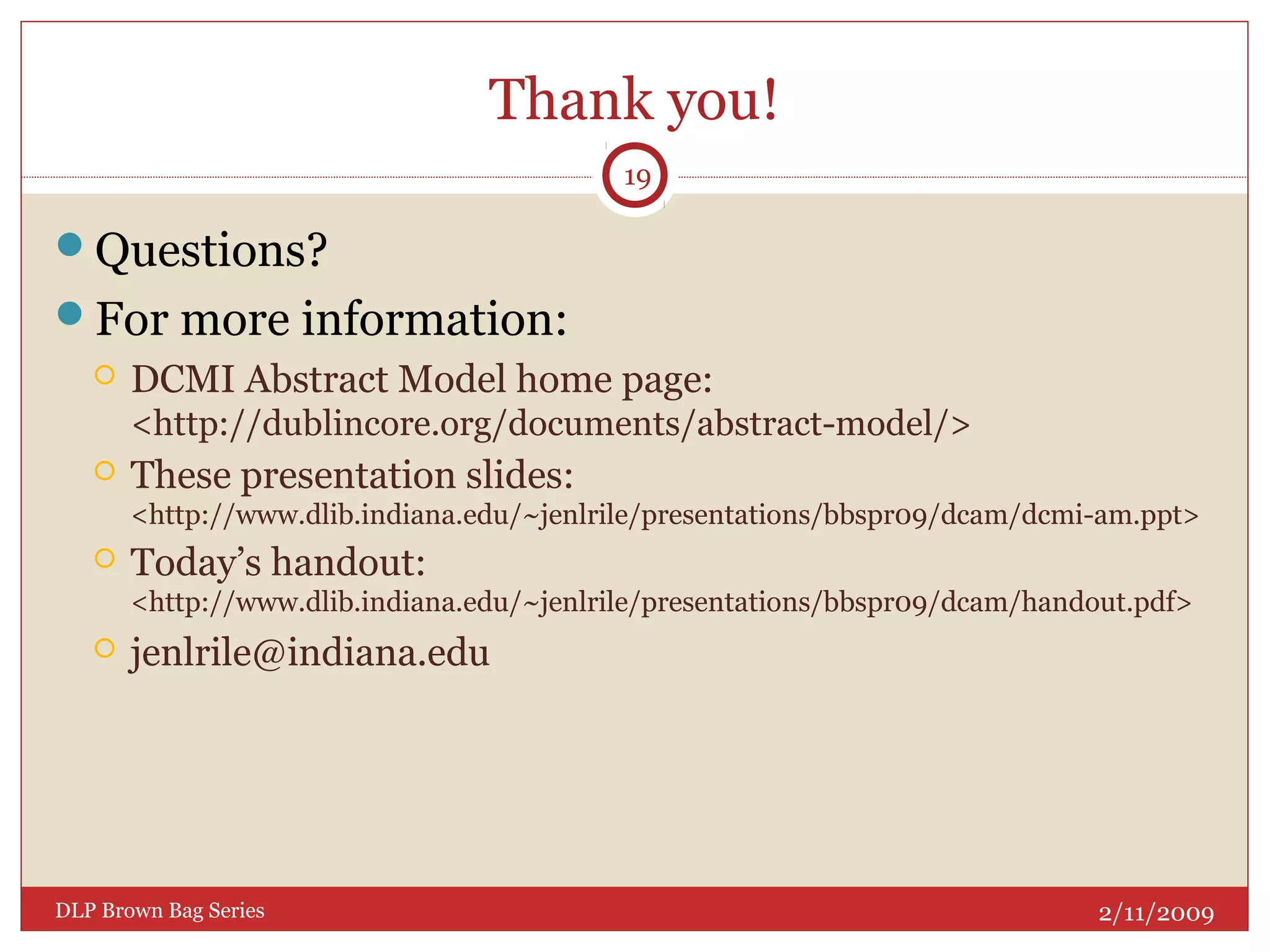 Thank you!
Questions?
For more information:
 DCMI Abstract Model home page:
<http://dublincore.org/documents/abstract-model/>
 These presentation slides:
<http://www.dlib.indiana.edu/~jenlrile/presentations/bbspr09/dcam/dcmi-am.ppt>
 Today’s handout:
<http://www.dlib.indiana.edu/~jenlrile/presentations/bbspr09/dcam/handout.pdf>
 jenlrile@indiana.edu
2/11/2009DLP Brown Bag Series
19
 