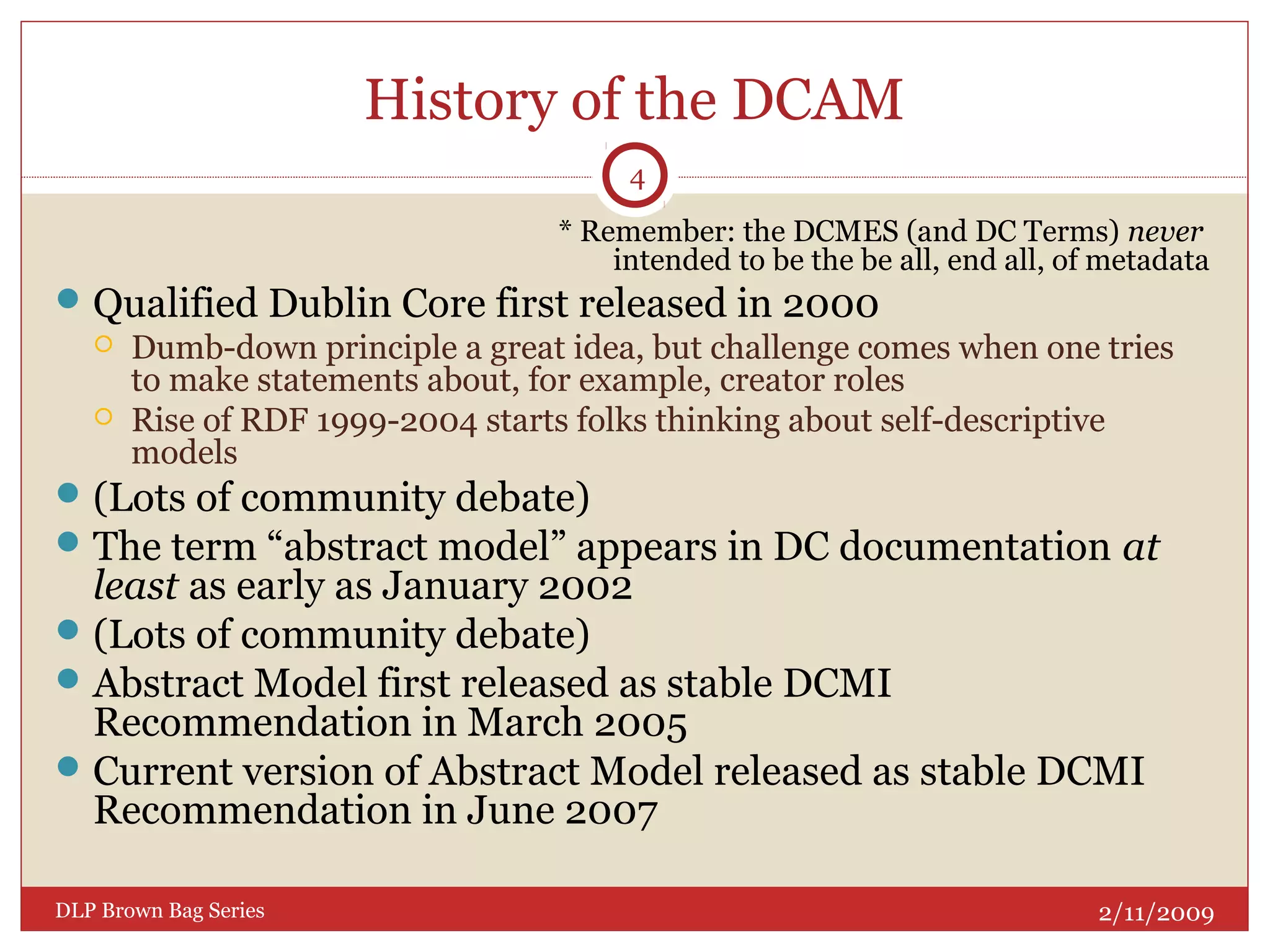 History of the DCAM
* Remember: the DCMES (and DC Terms) never
intended to be the be all, end all, of metadata
Qualified Dublin Core first released in 2000
 Dumb-down principle a great idea, but challenge comes when one tries
to make statements about, for example, creator roles
 Rise of RDF 1999-2004 starts folks thinking about self-descriptive
models
(Lots of community debate)
The term “abstract model” appears in DC documentation at
least as early as January 2002
(Lots of community debate)
Abstract Model first released as stable DCMI
Recommendation in March 2005
Current version of Abstract Model released as stable DCMI
Recommendation in June 2007
2/11/2009DLP Brown Bag Series
4
 