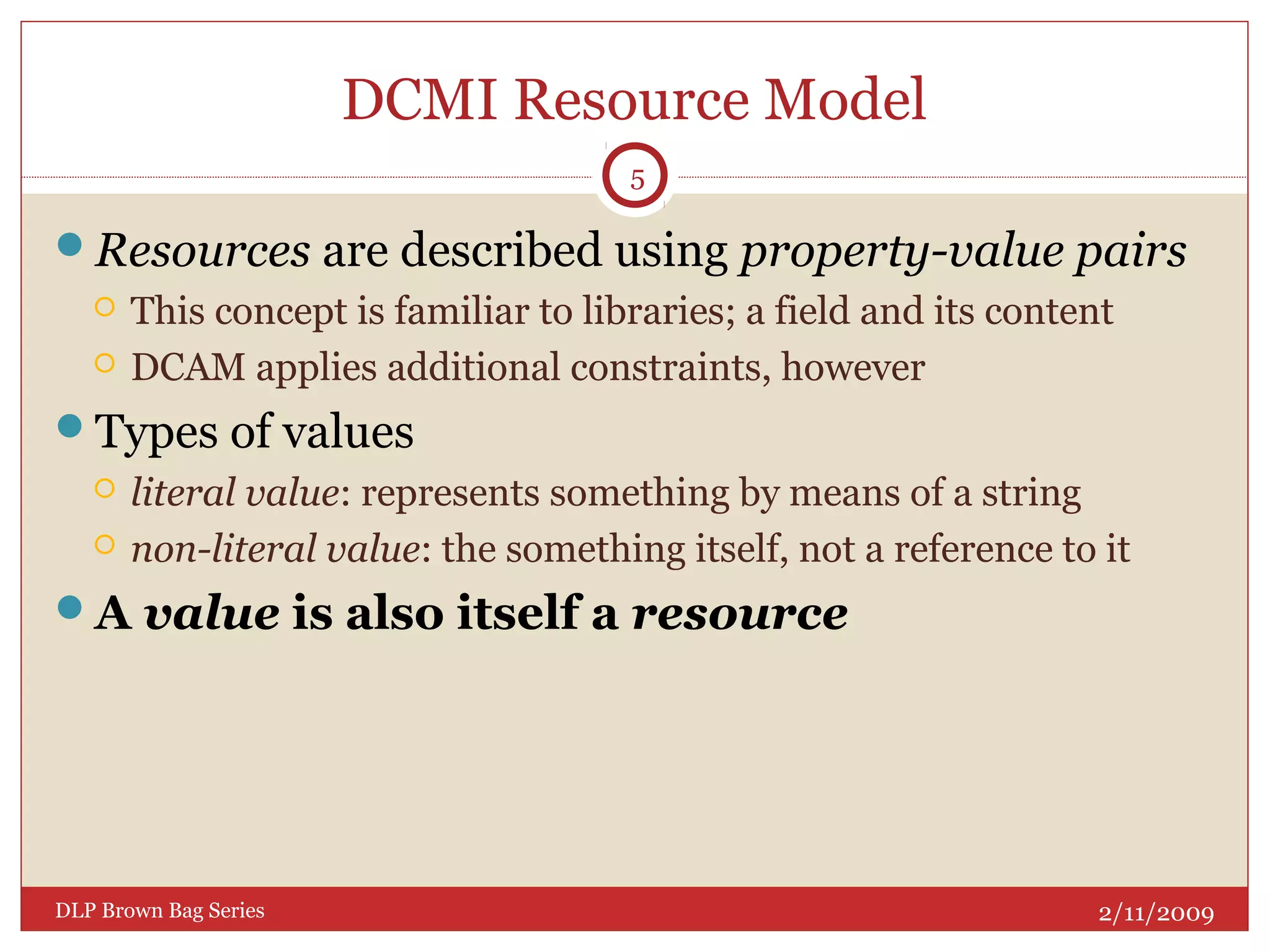DCMI Resource Model
Resources are described using property-value pairs
 This concept is familiar to libraries; a field and its content
 DCAM applies additional constraints, however
Types of values
 literal value: represents something by means of a string
 non-literal value: the something itself, not a reference to it
A value is also itself a resource
2/11/2009DLP Brown Bag Series
5
 