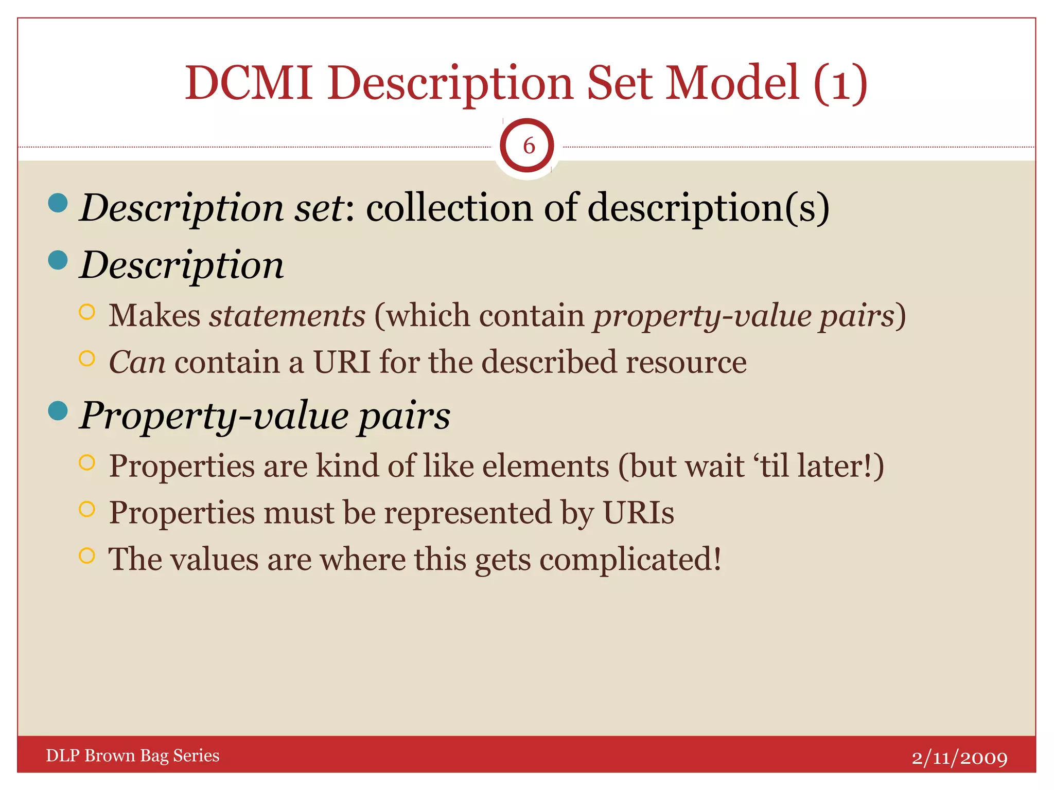 DCMI Description Set Model (1)
Description set: collection of description(s)
Description
 Makes statements (which contain property-value pairs)
 Can contain a URI for the described resource
Property-value pairs
 Properties are kind of like elements (but wait ‘til later!)
 Properties must be represented by URIs
 The values are where this gets complicated!
2/11/2009DLP Brown Bag Series
6
 