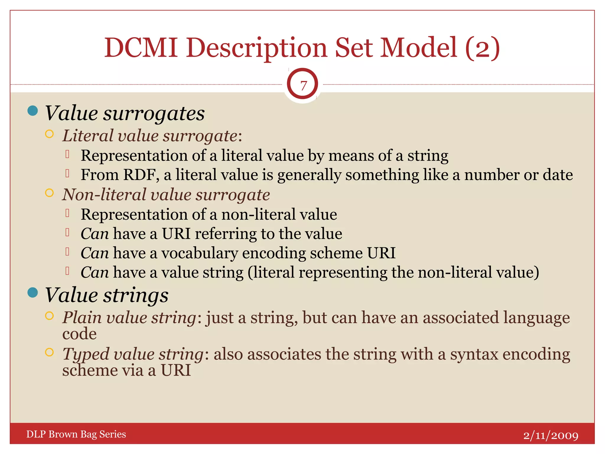 DCMI Description Set Model (2)
Value surrogates
 Literal value surrogate:
 Representation of a literal value by means of a string
 From RDF, a literal value is generally something like a number or date
 Non-literal value surrogate
 Representation of a non-literal value
 Can have a URI referring to the value
 Can have a vocabulary encoding scheme URI
 Can have a value string (literal representing the non-literal value)
Value strings
 Plain value string: just a string, but can have an associated language
code
 Typed value string: also associates the string with a syntax encoding
scheme via a URI
2/11/2009DLP Brown Bag Series
7
 