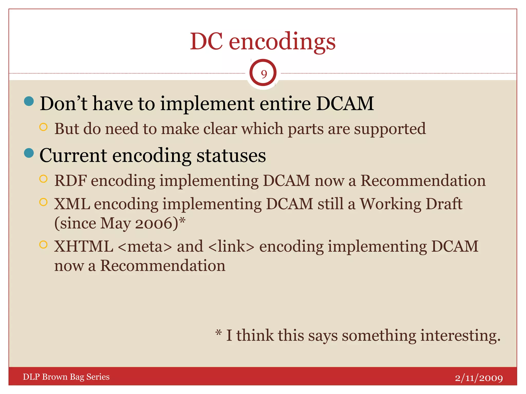 DC encodings
Don’t have to implement entire DCAM
 But do need to make clear which parts are supported
Current encoding statuses
 RDF encoding implementing DCAM now a Recommendation
 XML encoding implementing DCAM still a Working Draft
(since May 2006)*
 XHTML <meta> and <link> encoding implementing DCAM
now a Recommendation
* I think this says something interesting.
2/11/2009DLP Brown Bag Series
9
 