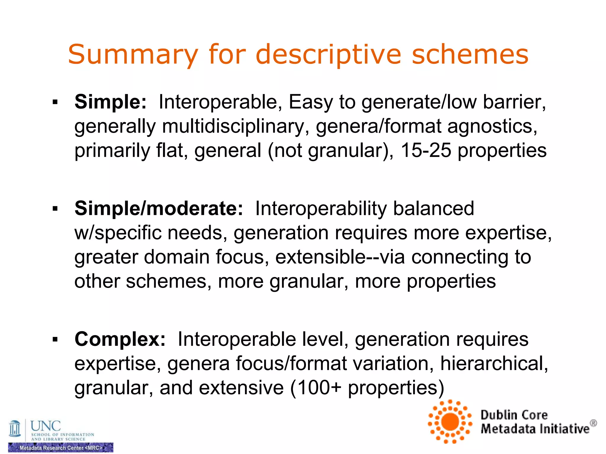 Summary for descriptive schemes
▪ Simple: Interoperable, Easy to generate/low barrier,
  generally multidisciplinary, genera/format agnostics,
  primarily flat, general (not granular), 15-25 properties

▪ Simple/moderate: Interoperability balanced
  w/specific needs, generation requires more expertise,
  greater domain focus, extensible--via connecting to
  other schemes, more granular, more properties

▪ Complex: Interoperable level, generation requires
  expertise, genera focus/format variation, hierarchical,
  granular, and extensive (100+ properties)
 
