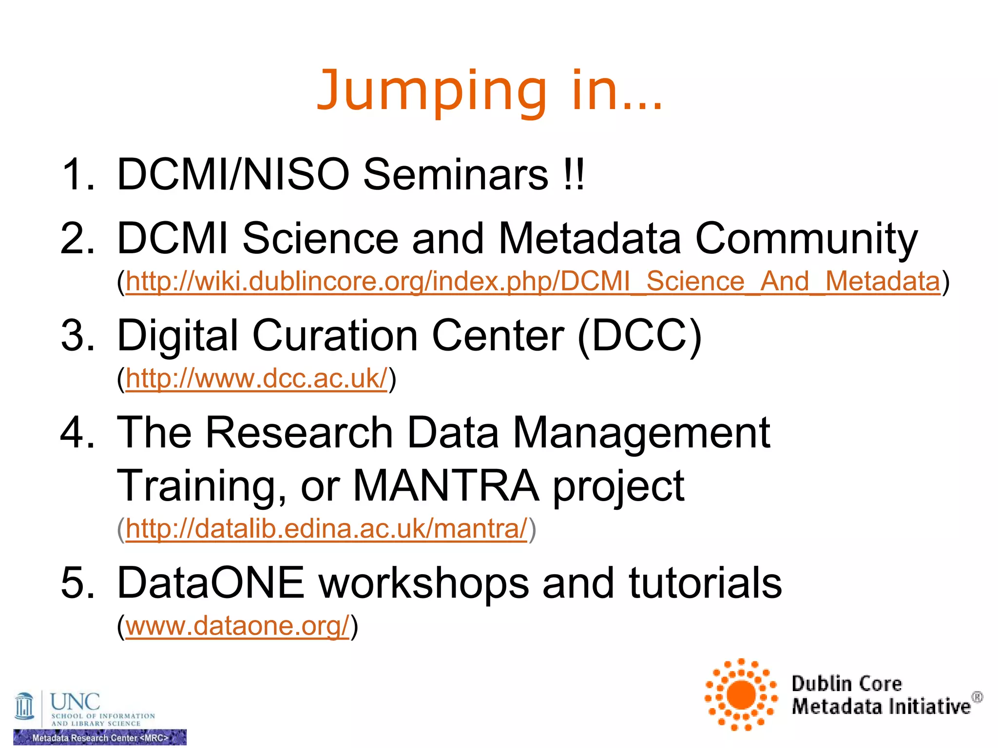 Jumping in…
1. DCMI/NISO Seminars !!
2. DCMI Science and Metadata Community
  (http://wiki.dublincore.org/index.php/DCMI_Science_And_Metadata)

3. Digital Curation Center (DCC)
  (http://www.dcc.ac.uk/)

4. The Research Data Management
   Training, or MANTRA project
  (http://datalib.edina.ac.uk/mantra/)

5. DataONE workshops and tutorials
  (www.dataone.org/)
 