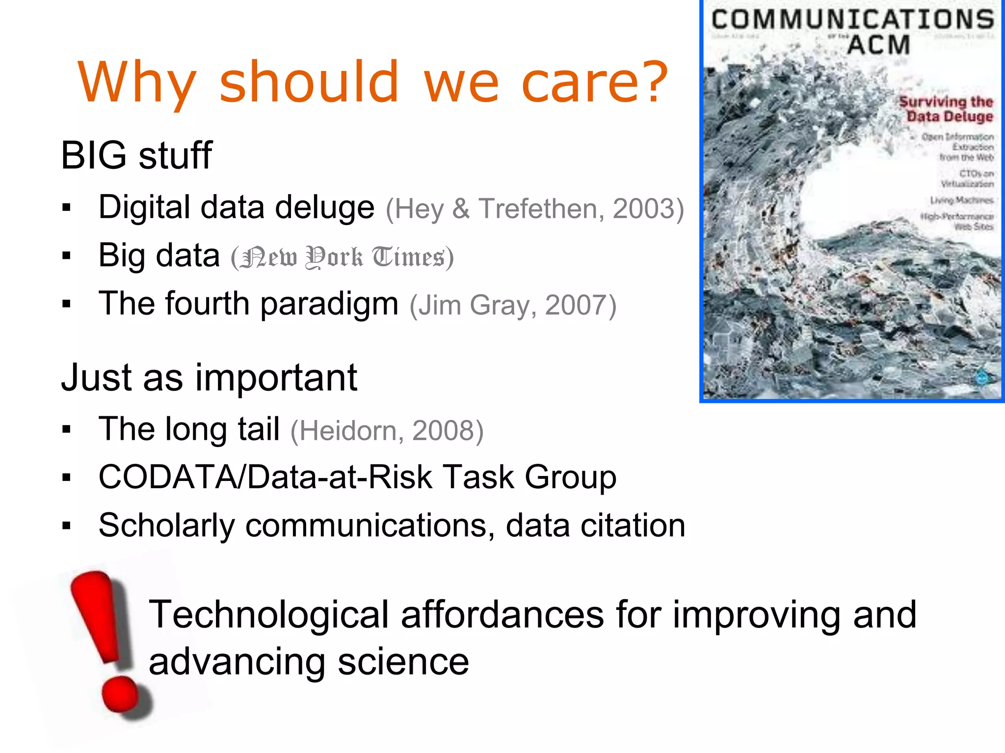 Why should we care?
BIG stuff
▪ Digital data deluge (Hey & Trefethen, 2003)
▪ Big data (New York Times)
                                                2008
▪ The fourth paradigm (Jim Gray, 2007)

Just as important
▪ The long tail (Heidorn, 2008)
▪ CODATA/Data-at-Risk Task Group
▪ Scholarly communications, data citation

      Technological affordances for improving and
      advancing science
 