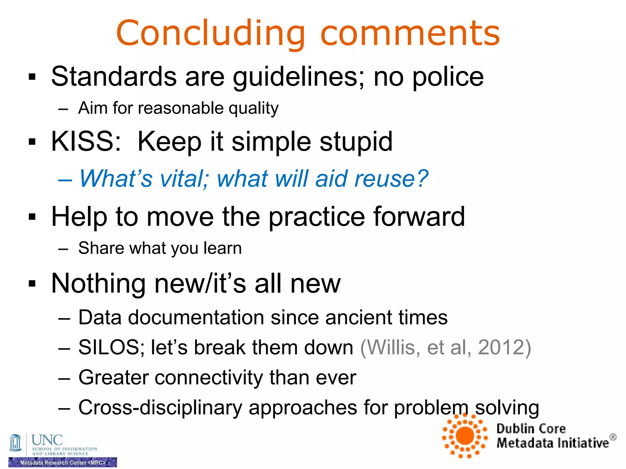 Concluding comments
▪ Standards are guidelines; no police
  – Aim for reasonable quality

▪ KISS: Keep it simple stupid
  – What’s vital; what will aid reuse?
▪ Help to move the practice forward
  – Share what you learn

▪ Nothing new/it‘s all new
  –   Data documentation since ancient times
  –   SILOS; let‘s break them down (Willis, et al, 2012)
  –   Greater connectivity than ever
  –   Cross-disciplinary approaches for problem solving
 
