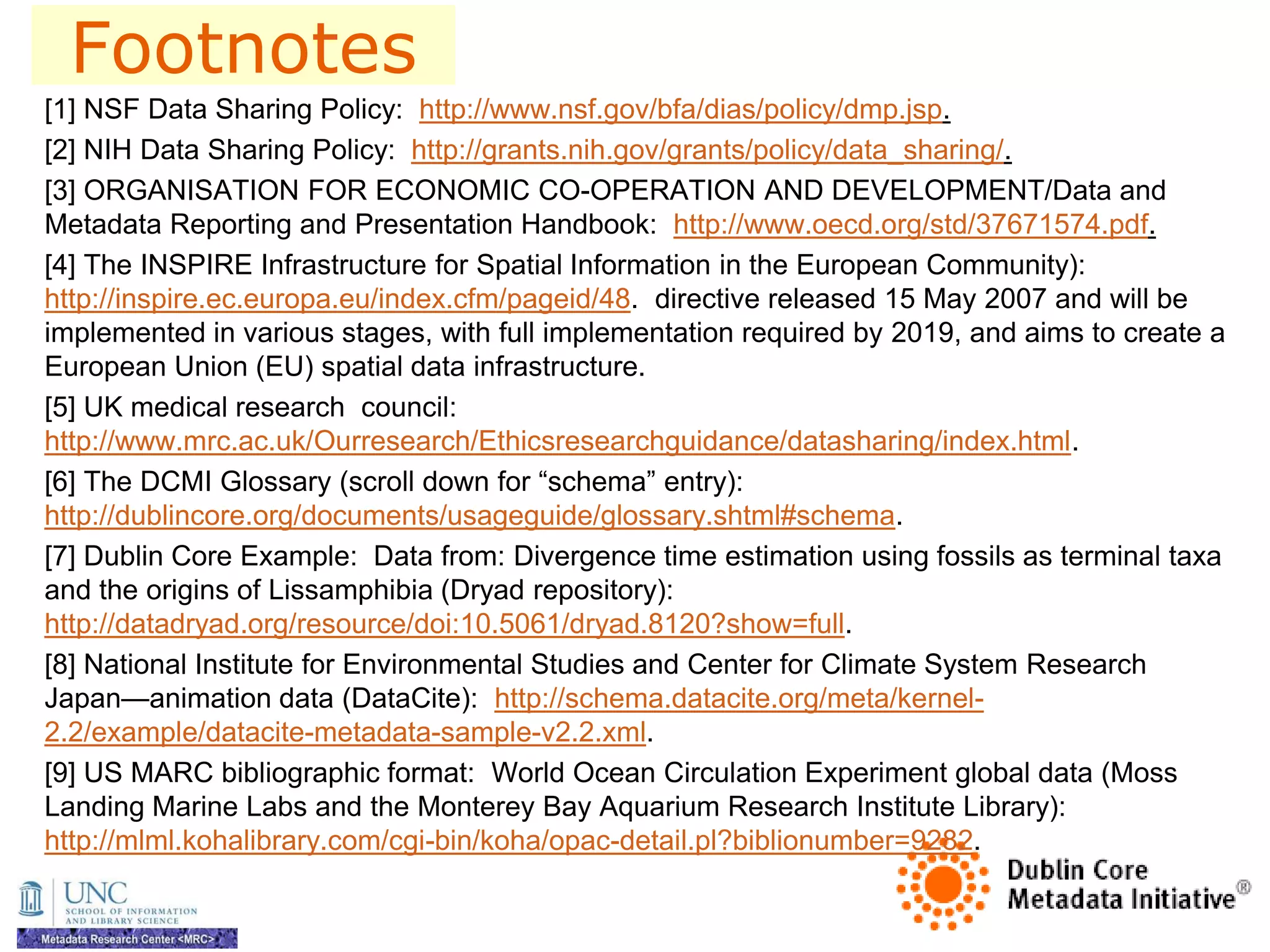 Footnotes
[1] NSF Data Sharing Policy: http://www.nsf.gov/bfa/dias/policy/dmp.jsp.
[2] NIH Data Sharing Policy: http://grants.nih.gov/grants/policy/data_sharing/.
[3] ORGANISATION FOR ECONOMIC CO-OPERATION AND DEVELOPMENT/Data and
Metadata Reporting and Presentation Handbook: http://www.oecd.org/std/37671574.pdf.
[4] The INSPIRE Infrastructure for Spatial Information in the European Community):
http://inspire.ec.europa.eu/index.cfm/pageid/48. directive released 15 May 2007 and will be
implemented in various stages, with full implementation required by 2019, and aims to create a
European Union (EU) spatial data infrastructure.
[5] UK medical research council:
http://www.mrc.ac.uk/Ourresearch/Ethicsresearchguidance/datasharing/index.html.
[6] The DCMI Glossary (scroll down for ―schema‖ entry):
http://dublincore.org/documents/usageguide/glossary.shtml#schema.
[7] Dublin Core Example: Data from: Divergence time estimation using fossils as terminal taxa
and the origins of Lissamphibia (Dryad repository):
http://datadryad.org/resource/doi:10.5061/dryad.8120?show=full.
[8] National Institute for Environmental Studies and Center for Climate System Research
Japan—animation data (DataCite): http://schema.datacite.org/meta/kernel-
2.2/example/datacite-metadata-sample-v2.2.xml.
[9] US MARC bibliographic format: World Ocean Circulation Experiment global data (Moss
Landing Marine Labs and the Monterey Bay Aquarium Research Institute Library):
http://mlml.kohalibrary.com/cgi-bin/koha/opac-detail.pl?biblionumber=9282.
 