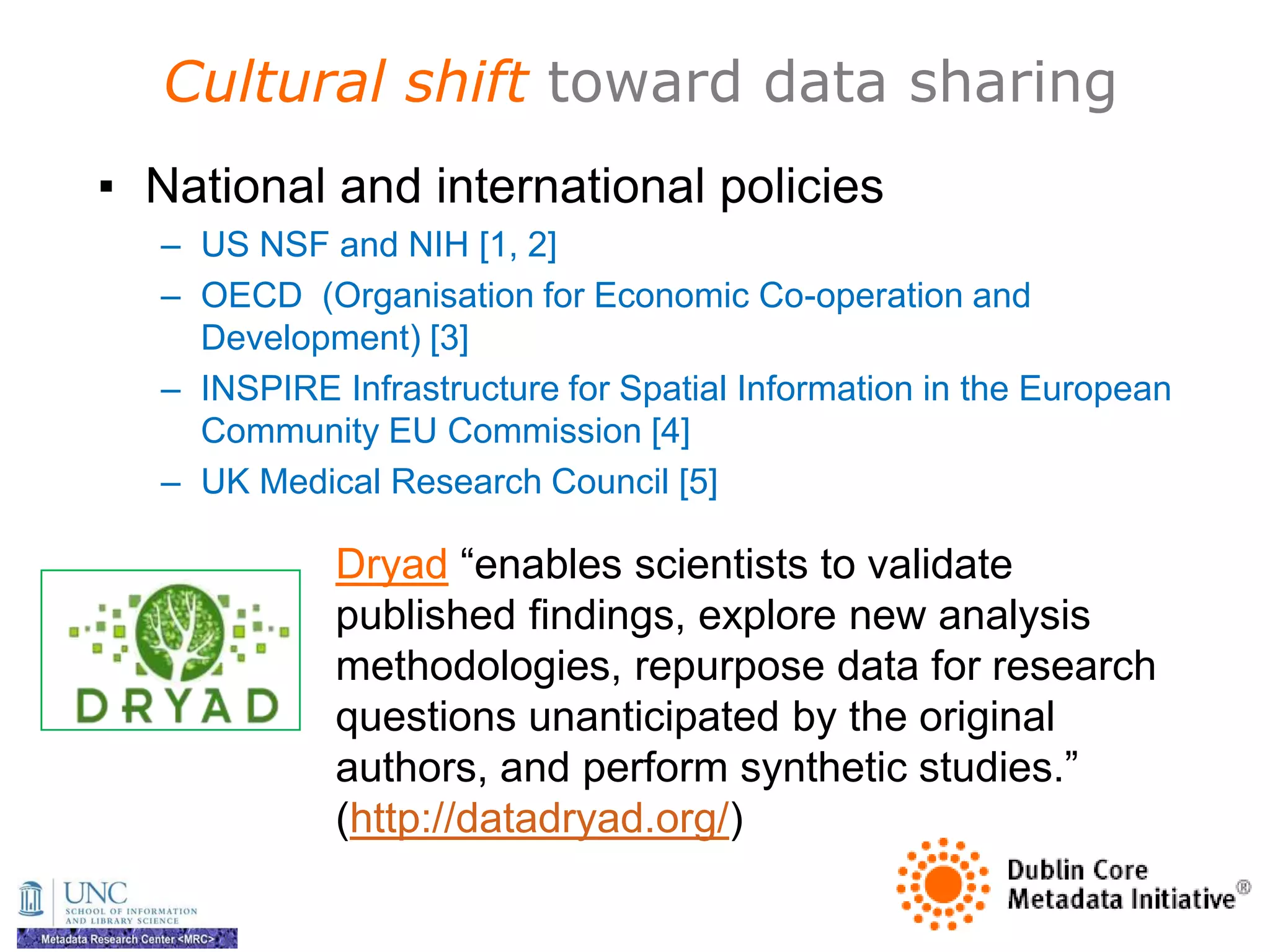 Cultural shift toward data sharing
▪ National and international policies
  – US NSF and NIH [1, 2]
  – OECD (Organisation for Economic Co-operation and
    Development) [3]
  – INSPIRE Infrastructure for Spatial Information in the European
    Community EU Commission [4]
  – UK Medical Research Council [5]

             Dryad ―enables scientists to validate
             published findings, explore new analysis
             methodologies, repurpose data for research
             questions unanticipated by the original
             authors, and perform synthetic studies.‖
             (http://datadryad.org/)
 