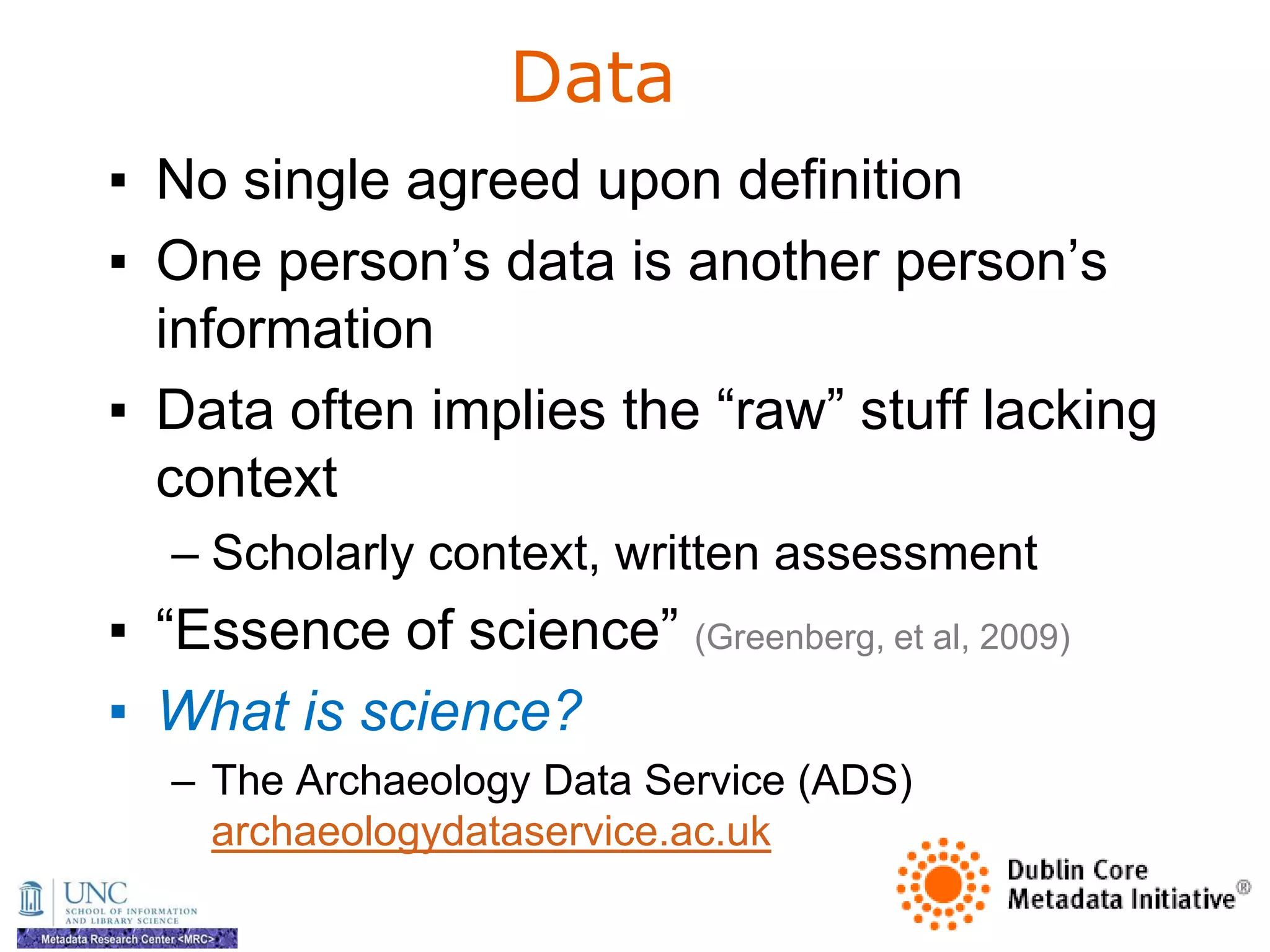Data
▪ No single agreed upon definition
▪ One person‘s data is another person‘s
  information
▪ Data often implies the ―raw‖ stuff lacking
  context
   – Scholarly context, written assessment
▪ ―Essence of science‖ (Greenberg, et al, 2009)
▪ What is science?
   – The Archaeology Data Service (ADS)
     archaeologydataservice.ac.uk
 