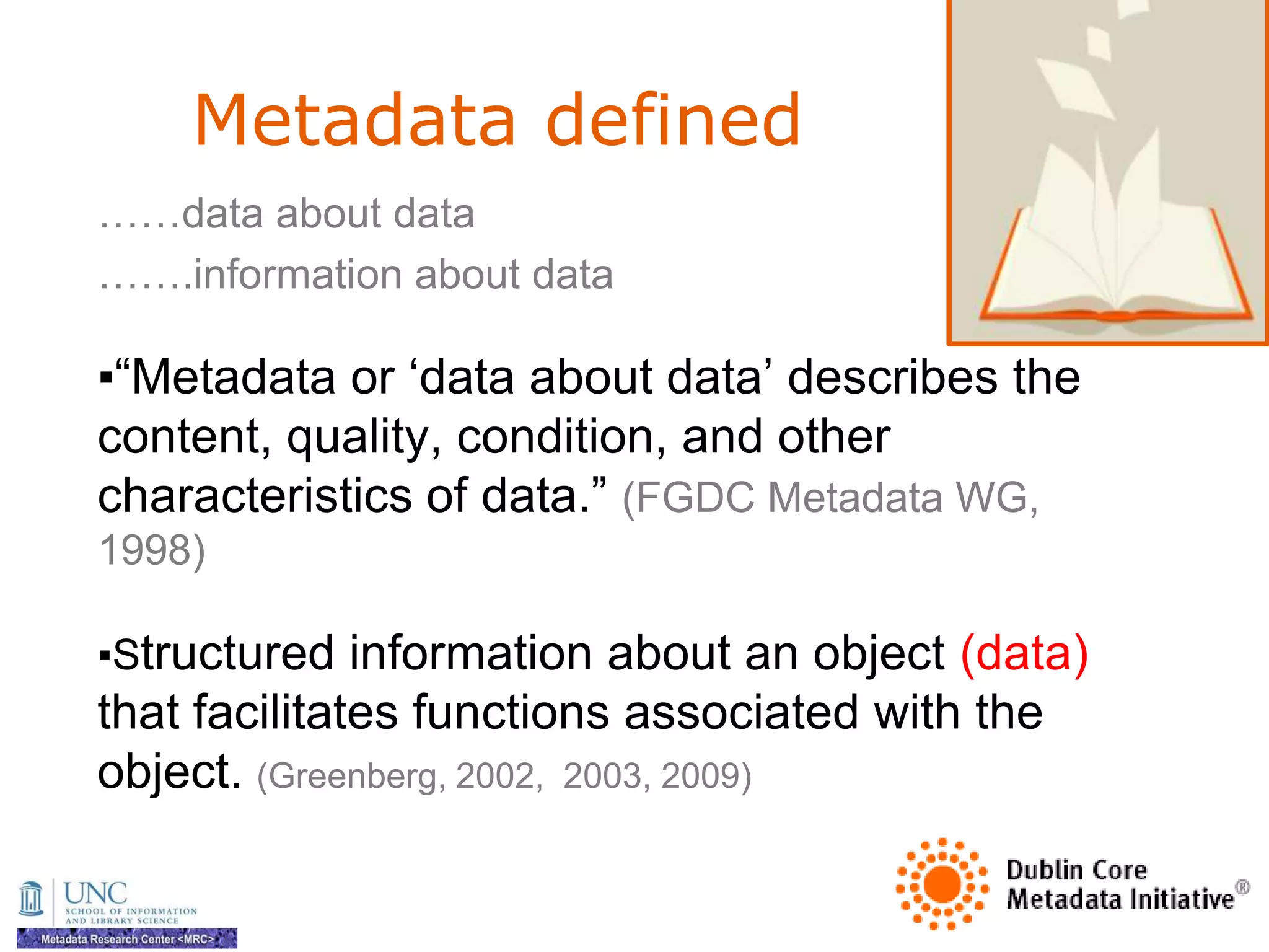 Metadata defined
……data about data
…….information about data

▪―Metadata or ‗data about data‘ describes the
content, quality, condition, and other
characteristics of data.‖ (FGDC Metadata WG,
1998)

▪Structured information about an object (data)
that facilitates functions associated with the
object. (Greenberg, 2002, 2003, 2009)
 
